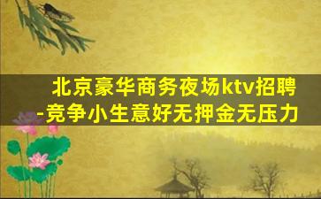 北京豪华商务夜场ktv招聘-竞争小生意好无押金无压力